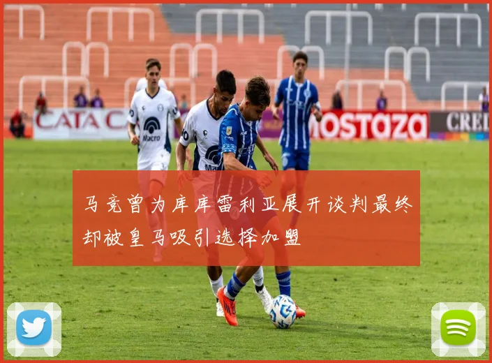 马竞曾为库库雷利亚展开谈判最终却被皇马吸引选择加盟