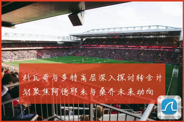 科瓦奇与多特高层深入探讨转会计划聚焦阿德耶米与桑乔未来动向