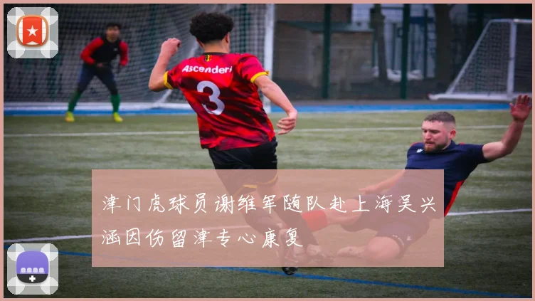 津门虎球员谢维军随队赴上海吴兴涵因伤留津专心康复