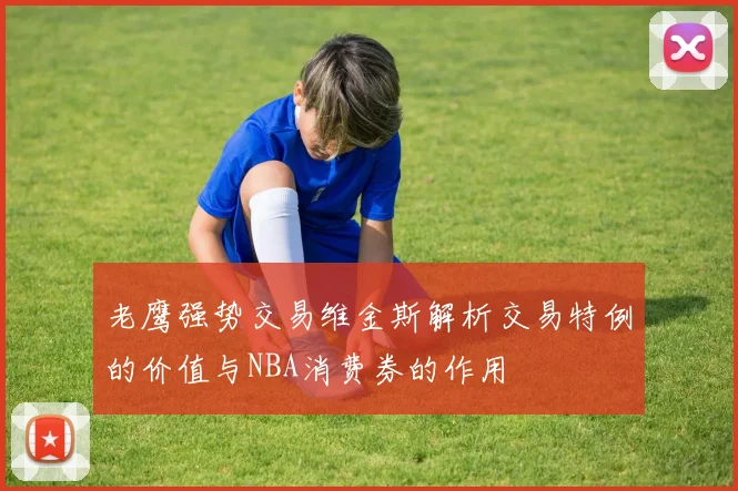 老鹰强势交易维金斯解析交易特例的价值与NBA消费券的作用