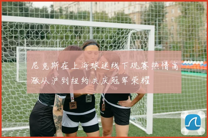 尼克斯在上海球迷线下观赛热情高涨从沪到纽约共庆冠军荣耀