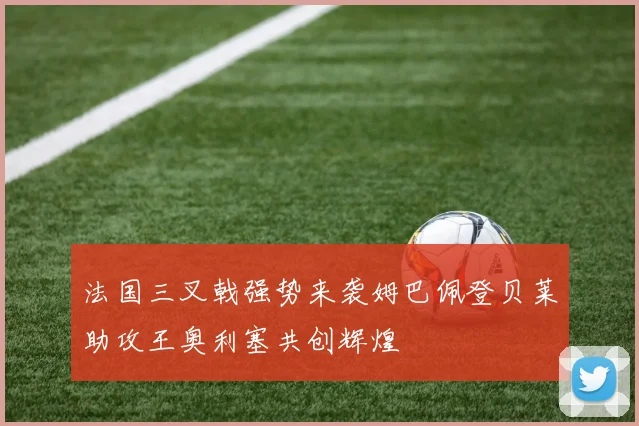 法国三叉戟强势来袭姆巴佩登贝莱助攻王奥利塞共创辉煌