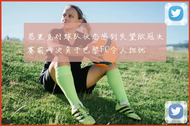 恩里克对球队状态感到失望欧冠决赛前两次负于巴黎FC令人担忧
