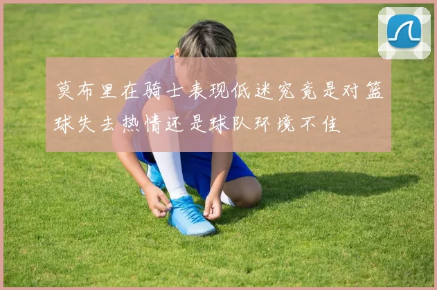 莫布里在骑士表现低迷究竟是对篮球失去热情还是球队环境不佳