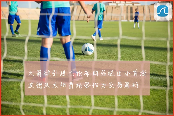 火箭欲引进杰伦布朗或送出小贾谢泼德及太阳首轮签作为交易筹码