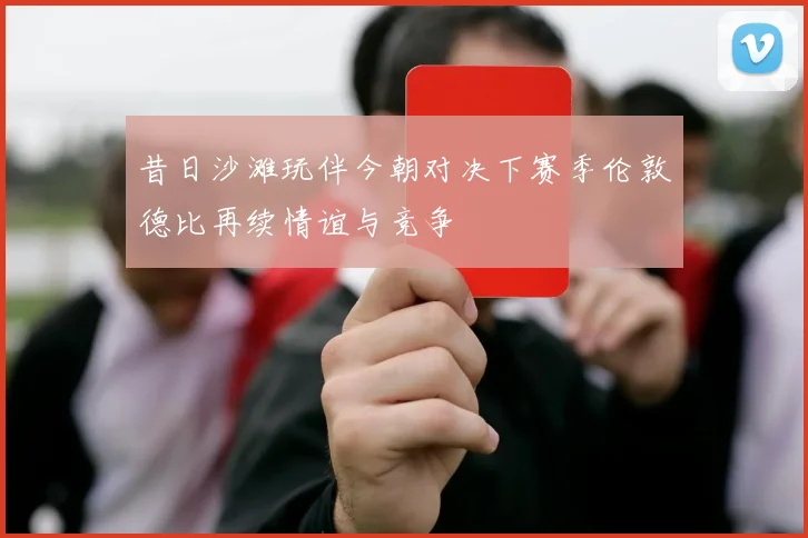 昔日沙滩玩伴今朝对决下赛季伦敦德比再续情谊与竞争
