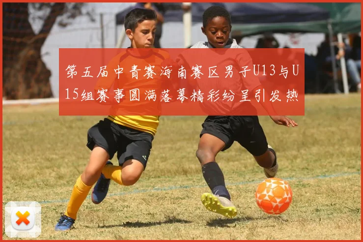 第五届中青赛海南赛区男子U13与U15组赛事圆满落幕精彩纷呈引发热烈反响