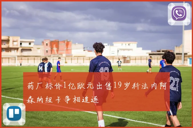 药厂标价1亿欧元出售19岁科法内阿森纳纽卡争相追逐