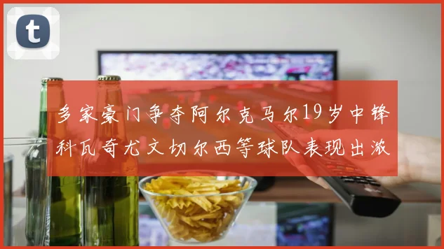 多家豪门争夺阿尔克马尔19岁中锋科瓦奇尤文切尔西等球队表现出浓厚兴趣