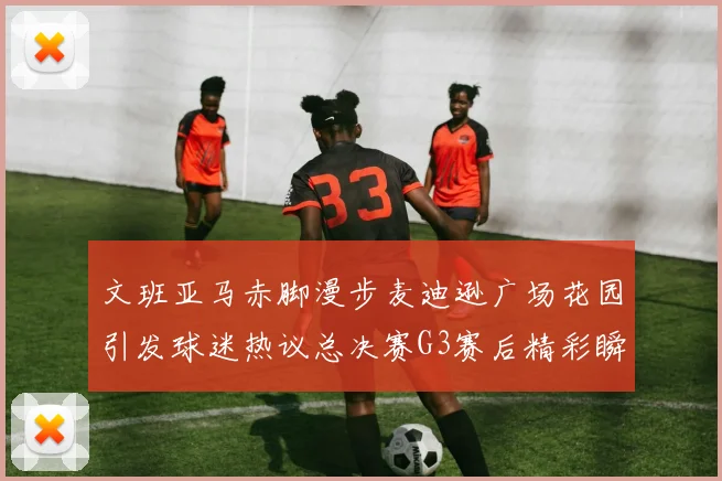 文班亚马赤脚漫步麦迪逊广场花园引发球迷热议总决赛G3赛后精彩瞬间