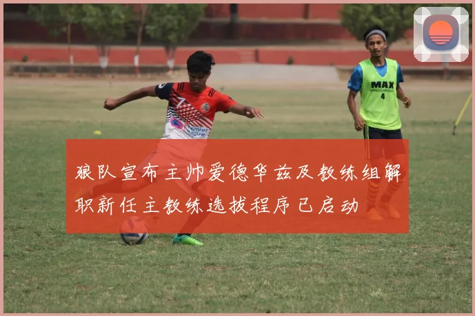 狼队宣布主帅爱德华兹及教练组解职新任主教练选拔程序已启动